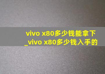 vivo x80多少钱能拿下_vivo x80多少钱入手的